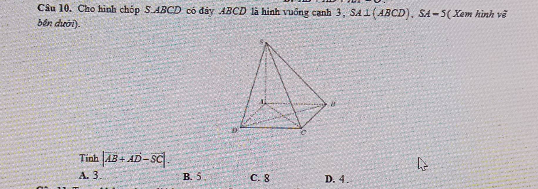 Cho hình chóp S. ABCD có đáy ABCD là hình vuống cạnh 3, SA⊥ (ABCD), SA=5 ( Xem hình vẽ
bên dưới).
Tính |vector AB+vector AD-vector SC|.
A. 3. B. 5. C. 8
D. 4.