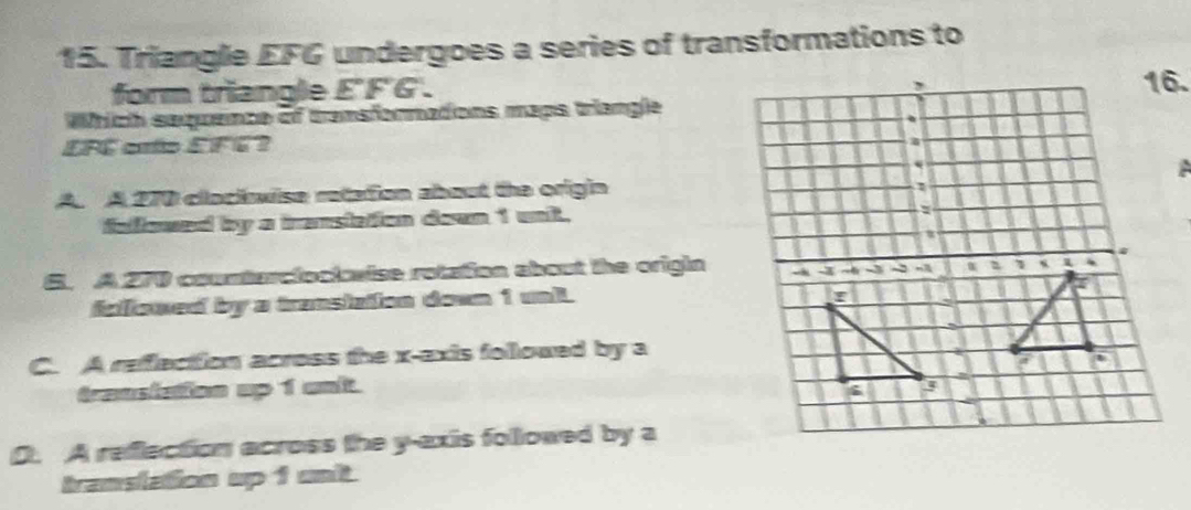 Triangle EFG undergoes a series of transformations to
form triangle E'F'G'.
Which sequence of tramsfornations maps triangle
EFC arto EFC?
A. A 270 clackwise retation about the origin
fallowed by a iranstaion dewn 1 unk.
S. A 270 countarciocl aise rotation about the origin
fellowed by a transizton down 1 unl
C. A refection across the x-axis followed by a
trassiation up 1 unlt.
0. A refection across the y-axis followed by a
translation up 1 unt.