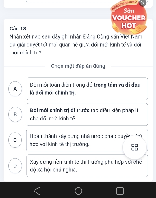 BSHOPXUHUONG
Săn
VOUCHER
Câu 18
HOT
Nhận xét nào sau đây ghi nhận Đảng Cộng sản Việt Nam
đã giải quyết tốt mối quan hệ giữa đổi mới kinh tế và đổi
mới chính trị?
Chọn một đáp án đúng
Đối mới toàn diện trong đó trọng tâm và đi đầu
A
là đổi mới chính trị.
B Đổi mới chính trị đi trước tạo điều kiện pháp lí
cho đổi mới kinh tế.
Hoàn thành xây dựng nhà nước pháp quyề'
C
hợp với kinh tế thị trường.
D Xây dựng nền kinh tế thị trường phù hợp với chế
độ xã hội chủ nghĩa.