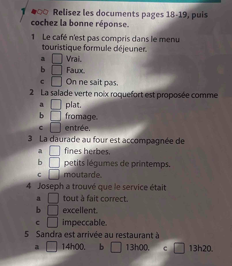 Relisez les documents pages 18-19, puis
cochez la bonne réponse.
1 Le café n'est pas compris dans le menu
touristique formule déjeuner.
a □ Vrai.
b □ Faux.
C □ On ne sait pas.
2 La salade verte noix roquefort est proposée comme
a □ plat.
b □ fromage.
C □ entrée.
3 La daurade au four est accompagnée de
a □ fines herbes.
b □ petits légumes de printemps.
C □ moutarde.
4 Joseph a trouvé que le service était
a □ tout à fait correct.
b □ excellent.
C □ impeccable.
5 Sandra est arrivée au restaurant à
a □ 14h00. b □ 13h00. C □ 13h20.