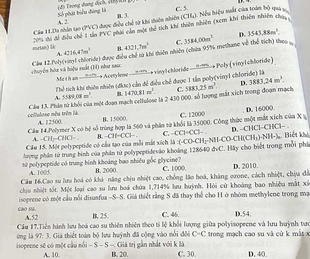 D. 4.
Số phát biểu đúng là
C. 5.
B. 3.
Câu 11.Da nhân tạo (PVC) được điều chế từ khí thiên nhiên (CH_4) ). Nếu hiệu suất của toàn bộ quá trì
A. 2.
20% thì đề điều chế 1 tần PVC phải cần một thể tích khí thiên nhiên (xem khí thiên nhiên chứa y
D. 3543,88m^3.
A. 4216,47m^(3.) B. 4321,7m^3 C. 3584,00m^(3.)
metan) là:
Câu 12.Poly(vinyl chloride) được điều chế từ khí thiên nhiên (chứa 95% methane về thể tích) theo so
chuyển hóa và hiệu suất (H) như sau:
Me t h an _ H=15%  Acetylene H=9 5% vinyl chloride — H=90% →  Poly (vinyl chloride)
Thể tích khí thiên nhiên (dktc) cần để điều chế được 1 tấn poly(vinyl chloride) là
A. 5589,08m^3. B. 1470,81m^3. C. 5883,25m^3. D. 3883,24m^3.
Câu 13. Phân tứ khối của một đoạn mạch cellulose là 2 430 000. số lượng mắt xích trong đoạn mạch
cellulose nêu trên là.
A. 12500. B. 15000. C. 12000 D. 16000.
Câu 14.Polymer X có hệ số trùng hợp là 560 và phân tử khối là 35000. Công thức một mắt xích của X là
A. -CH_2 -CHCl- . B. -CH=CC1-. C. -CCl=CCl- . D. -CHCl-CHCl− .
Câu 15. Một polypeptide có cấu tạo của mỗi mắt xích là :(-CO-CH) H_2-NH-CO-CH(CH_3)-NH-)_n. Biết khốt
lượng phân tử trung bình của phân tử polypeptidevào khoảng 128640 đvC. Hãy cho biết trong mỗi phâ
tử polypeptide có trung bình khoảng bao nhiêu gốc glycine?
A. 1005. B. 2000. C. 1000. D. 2010.
Câu 16.Cao su lưu hoá có khả năng chịu nhiệt cao, chống lão hoá, kháng ozone, cách nhiệt, chịu dã
chịu nhiệt tốt. Một loại cao su lưu hoá chứa 1,714% lưu huỳnh. Hỏi cứ khoảng bao nhiêu mắt xí
isoprene có một cầu nối đisunfua -S-S. Giả thiết rằng S đã thay thế cho H ở nhóm methylene trong mạ
cao su.
A.52 B. 25. C. 46. D.54.
Câu 17.Tiến hành lưu hoá cao su thiên nhiên theo tỉ lệ khối lượng giữa polyisoprene và lưu huỳnh tưc
ứng là 97:3 3. Giả thiết toàn bộ lưu huỳnh đã cộng vào nổi đôi C=C trong mạch cao su và cứ k mắt x
isoprene sẽ có một cầu nối -S-S- -. Giá trị gần nhất với k là
A. 10. B. 20. C. 30. D. 40.