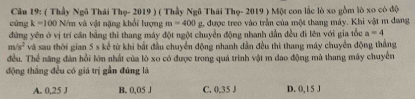 ( Thầy Ngô Thái Thọ- 2019 ) ( Thầy Ngô Thái Thọ- 2019 ) Một con lắc lò xo gồm lò xo có độ
cng k=100N/m và vật nặng khổi lượng m=400g được treo vào trần của một thang máy. Khi vật m đang
đứng yên ở vị trí cần bằng thì thang máy đột ngột chuyển động nhanh dần đều đi lên với gia tốc a=4
m/s^2 và sau thời gian 5 s kể từ khi bắt đầu chuyển động nhanh dần đều thì thang máy chuyến động thắng
đều. Thể năng đàn hồi lớn nhất của lò xo có được trong quá trình vật m dao động mà thang máy chuyển
động thẳng đều có giá trị gần đúng là
A. 0,25 J B. 0,05 J C. 0,35 J D. 0,15 J