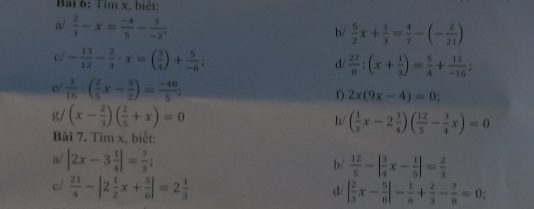 Bải 6: Tim x, biệt: 
a/  2/3 -x= (-4)/5 - 3/-2 ; 
b/  5/2 x+ 1/3 = 4/7 -(- 2/21 )
c/ - 13/12 - 2/3 · x=( 3/4 )+ 5/-6 ; 
d/  27/8 :(x+ 1/3 )= 5/4 + 11/-16 ; 
e/  3/16 · ( 2/5 x- 5/2 )= (-48)/5 ; 
f) 2x(9x-4)=0
g/ (x- 2/3 )( 2/5 +x)=0
h/ ( 1/3 x-2 1/4 )( 12/5 - 3/4 x)=0
Bài 7. Tìm x, biết: 
a/ |2x-3 1/4 |= 7/3 ; 
b/  12/5 -| 3/4 x- 1/5 |= 2/3 
c/  21/4 -|2 1/2 x+ 5/6 |=2 1/3 
d/ | 2/3 x- 5/8 |- 1/6 + 2/3 - 7/8 =0;