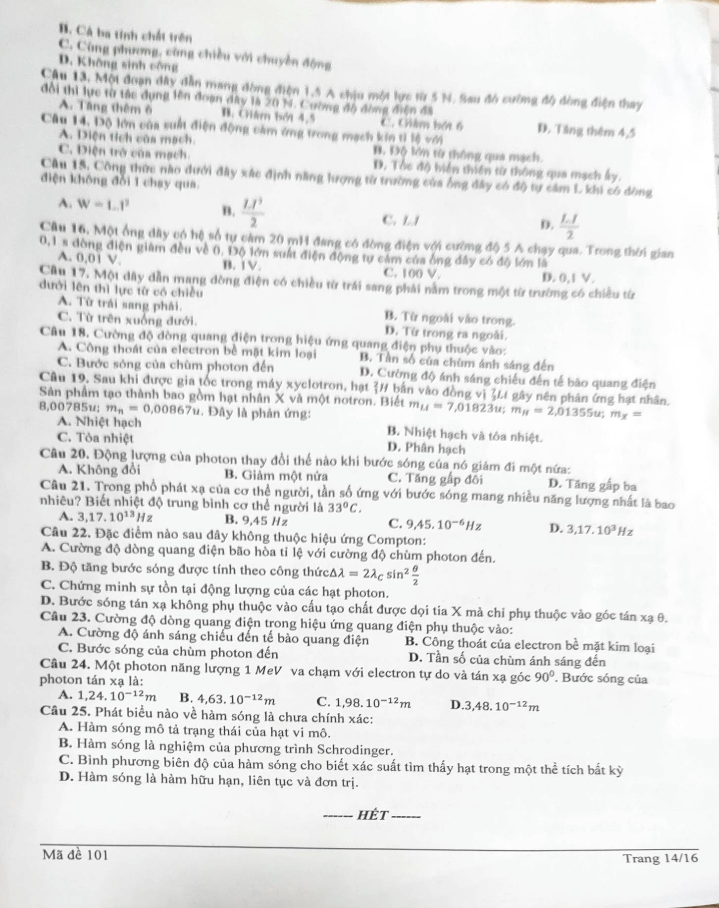 B. Cá ba tính chất trên
C. Cùng phương, cùng chiều với chuyền động
D. Không sinh công
Câu 13. Một đoạn dây dẫn mang đòng điện 1,5 A chịu một lực từ 5 N. Sau đó cường độ đòng điện thay
đổi thì lực từ tác dụng lên đoạn đây là 20 M. Cường độ đồng điện đã
A. Tăng thêm 6 B. Cim bởi 4,5 C. Giâm bái 6 D. Tăng thêm 4,5
Câu 14, Độ lớn của suất điện động cảm ứng trong mạch kín tỉ lệ với
A. Diện tích của mạch. B. Độ lớn từ thông qua mạch.
C. Diện trở của mạch. D. Tóc độ biển thiên từ thông qua mạch ấy.
Câu 15, Công thức nào dưới đây xác định năng lượng từ trường của ông đây có độ tự cảm L khi có đòng
điện không đổi 1 chạy qua.
A. W=L.I^2
B. frac LI^32 C. LJ
D.  LI/2 
Cậu 16. Một ổng dây có hệ số tự cảm 20 mH đang có đòng điện với cường độ 5 A chạy qua. Trong thời gian
0,1 s dòng điện giảm đều về 0. Độ lớn suất điện động tự cảm của ông đây có độ lớn là
A. 0.01 V. B. 1V.
C. 100 V. D. 0,1 V.
Cầu 17. Một dây dẫn mang dòng điện có chiều từ trái sang phải năm trong một từ trường có chiều từr
dưới lên thì lực từ có chiều
A. Từ trải sang phái. B. Từ ngoài vào trong.
C. Từ trên xuống đưới. D. Từ trong ra ngoài.
Câu 18. Cường độ dòng quang điện trong hiệu ứng quang điện phụ thuộc vào:
A. Công thoát của electron bề mặt kim loại B. Tần số của chùm ánh sáng đến
C. Bước sóng của chùm photon đến D. Cường độ ánh sáng chiếu đến tế bão quang điện
Câu 19, Sau khi được gia tốc trong máy xyclotron, hạt H bản vào đồng vị 3Lt gây nên phân ứng hạt nhân.
Sản phẩm tạo thành bao gồm hạt nhân X và một notron. Biết m_LI=7,01823u;m_H=2,01355u;m_x=
8,00785u; m_n=0,00867u. Đây là phản ứng:
A. Nhiệt hạch
C. Tòa nhiệt
B. Nhiệt hạch và tôa nhiệt.
D. Phân hạch
Câu 20. Động lượng của photon thay đổi thể nào khi bước sóng của nó giám đí một nứa:
A. Không đổi B. Giảm một nửa C. Tăng gấp đối D. Tăng gấp ba
Câu 21. Trong phổ phát xạ của cơ thể người, tần số ứng với bước sóng mang nhiều năng lượng nhất là bao
nhiêu? Biết nhiệt độ trung bình cơ thể người là 33°C.
A. 3,17.10^(13)Hz B. 9,45 Hz D. 3,17.10^3Hz
C. 9,45.10^(-6)Hz
Câu 22. Đặc điểm nào sau đây không thuộc hiệu ứng Compton:
A. Cường độ dòng quang điện bão hòa tỉ lệ với cường độ chùm photon đến.
B. Độ tăng bước sóng được tính theo công thức △ lambda =2lambda _Csin^2 θ /2 
C. Chứng minh sự tồn tại động lượng của các hạt photon.
D. Bước sóng tán xạ không phụ thuộc vào cấu tạo chất được dọi tia X mà chỉ phụ thuộc vào góc tán xạ θ.
Câu 23. Cường độ dòng quang điện trong hiệu ứng quang điện phụ thuộc vào:
A. Cường độ ánh sáng chiếu đến tế bào quang điện B. Công thoát của electron bề mặt kim loại
C. Bước sóng của chùm photon đến D. Tần số của chùm ánh sáng đến
Câu 24. Một photon năng lượng 1 MeV va chạm với electron tự do và tán xạ góc 90°. Bước sóng của
photon tár * a là:
A. 1,24.10^(-12)m B. 4,63.10^(-12)m C. 1,98.10^(-12)m D .3,48.10^(-12)m
Câu 25. Phát biểu nào về hàm sóng là chưa chính xác:
A. Hàm sóng mô tả trạng thái của hạt vi mô.
B. Hàm sóng là nghiệm của phương trình Schrodinger.
C. Bình phương biên độ của hàm sóng cho biết xác suất tìm thấy hạt trong một thể tích bắt kỳ
D. Hàm sóng là hàm hữu hạn, liên tục và đơn trị.
_HÉt_
Mã đề 101
Trang 14/16