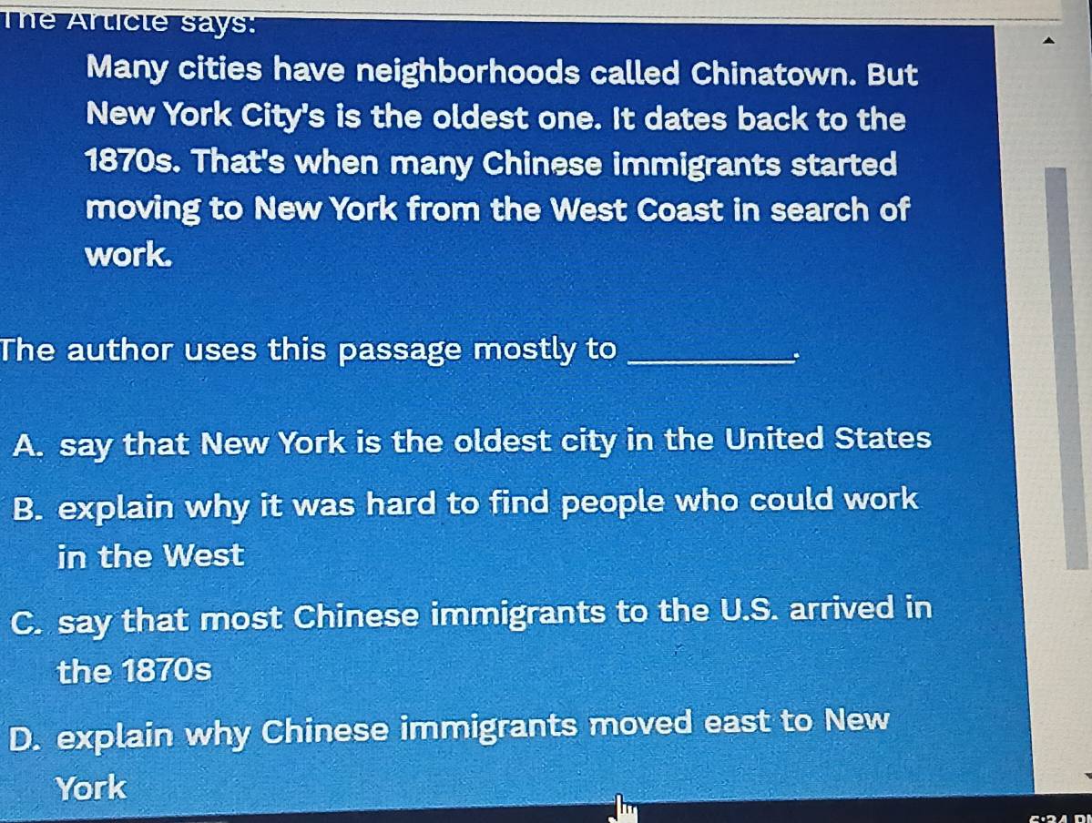 The Article says:
Many cities have neighborhoods called Chinatown. But
New York City's is the oldest one. It dates back to the
1870s. That's when many Chinese immigrants started
moving to New York from the West Coast in search of
work.
The author uses this passage mostly to_
、.
A. say that New York is the oldest city in the United States
B. explain why it was hard to find people who could work
in the West
C. say that most Chinese immigrants to the U.S. arrived in
the 1870s
D. explain why Chinese immigrants moved east to New
York