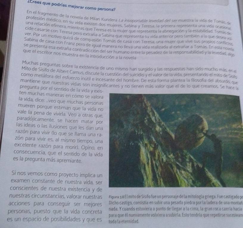 ¿rees que podrías mejorar como persona?
En el fragmento de la novela de Milan Kundera La insoportable levedad del sermuestra la vida de Tomás de
profesión médico, en su vida existen dos mujeres, Sabina y Teresa, la primera representa una vida ocasional
una relación efímera, mientras que Teresa es la mujer que representa la abnegación y la estabilidad. Tomás de
cide casarse con Teresa pero extraña a Sabina que representa su vida anterior pero también a la que desea vol
ver. Por un motivo quizá de compasión Tomás de casa con Teresa, una mujer que vive sus propios conflicios
Sabina de casa con Franz pero de igual manera no lleva una vida realizada al extrañar a Tomás. En esta noveb
se presenta esa extraña contradicción del ser humano entre la pesadez de la responsabilidad y la levedad, algo
que el escritor nos muestra en la introducción a la novela
Muchas preguntas sobre la existencia de uno mismo han surgido y las respuestas han sido mucho más, en el
Mito de Sisifo de Albert Camus, discute la cuestión del suicidio y el valor de la vida, presentando el mito de Sisifo
como metáfora del esfuerzo inútil e incesante del hombre. De esta forma plantea la filosofia del absurdo, que
mantiene que nuestras vidas son insignificantes y no tienen más valor que el de lo que creamos. Se hace a
pregunta por el sentido de la vida y exis
ten muchas maneras en cómo se valor
la vida, dice: _veo que muchas persona
mueren porque estiman que la vida n
vale la pena de vivirla. Veo a otras que
paradójicamente, se hacen matar po
las ideas o las ilusiones que les dan un
pazón para vivir (lo que se llama una ra-
zón para vivír es, al mismo tiempo, una
excelente razón para morir). Opino, en
consecuencia, que el sentido de la vida
es la pregunta más apremiante.
Si nos vemos como proyecto implica un
examen constante de nuestra vída, ser
conscientes de nuestra existencia y de
nuestras circunstancias, valorar nuestras  Figura 3.8 El mito de Sísifo fue un personaje de la mitología griega. Fue castigado pe
Dicho castigo, consistía en subir una pesada piedra por la ladera de una montad
acciones para conseguir ser mejores nada. Y cuando estuviera a punto de llegar a la cima, la gran roca caería haciía
personas, puesto que la vida concreta para que él nuevamente volviera a subirla. Esto tendría que repetirse sucesivam
es un espacio de posibilidades y que es toda la eternidad.