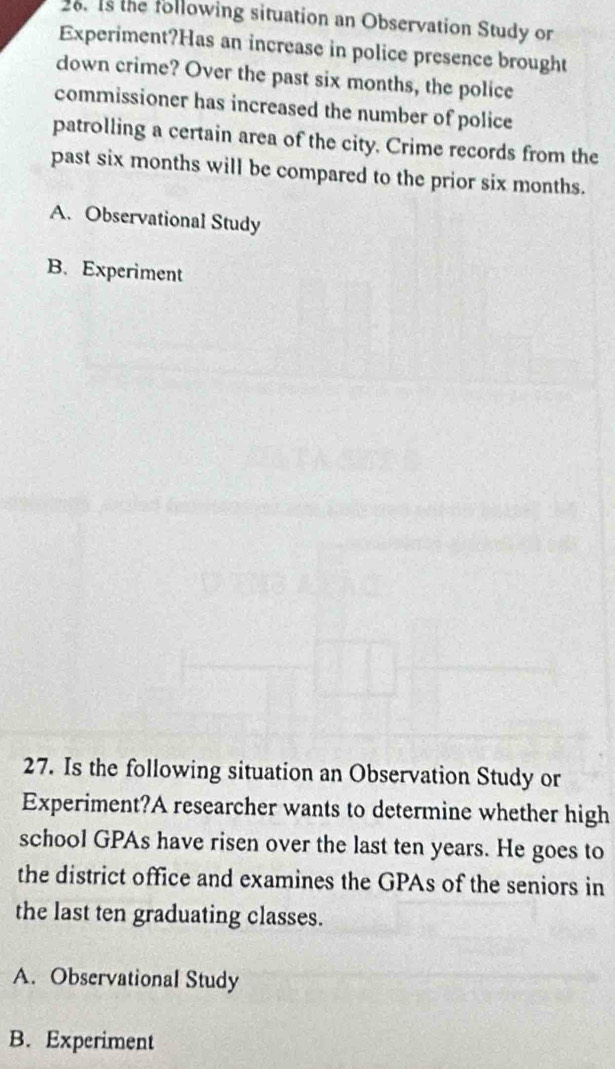 1s the following situation an Observation Study or
Experiment?Has an increase in police presence brought
down crime? Over the past six months, the police
commissioner has increased the number of police
patrolling a certain area of the city. Crime records from the
past six months will be compared to the prior six months.
A. Observational Study
B.Experiment
27. Is the following situation an Observation Study or
Experiment?A researcher wants to determine whether high
school GPAs have risen over the last ten years. He goes to
the district office and examines the GPAs of the seniors in
the last ten graduating classes.
A. Observational Study
B. Experiment