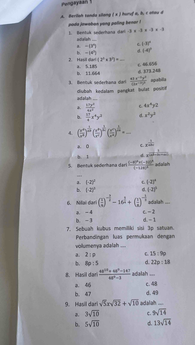 Pengayaan 1
A. Berilah tanda silang ( x ) huruf a, b, c atau d
pada jawaban yang paling benar !
1. Bentuk sederhana dari -3* -3* -3* -3
adalah ....
a. -(3^4)
C. (-3)^4
b. -(4^3)
d. (-4)^3
2. Hasil dari (2^3* 3^2)=... _
a. 5.185 c. 46.656
b. 11.664
d. 373.248
3. Bentuk sederhana dari frac 43x^(-5)y^2(2x^(-3))^3 apabila
diubah kedalam pangkat bulat positif
adalah ....
a.  17y^2/4x^2 
C. 4x^4y2
b.  17/4 x^4y^2
d. x^2y^2
4. ( x^a/x^b )^ 1/ab ( x^b/x^c )^ 1/bc ( x^c/x^a )^ 1/ca =...
a. 0
C. x^(frac 1)abc
b. 1
d.  1/x^((ab+bc+ac)) 
5. Bentuk sederhana dari frac (-8)^6x(-32)^4(-128)^5 adalah
….
a. (-2)^2 C. (-2)^4
b. (-2)^3 d. (-2)^5
6. Nilai dari ( 1/9 )^- 3/2 -16^(frac 5)4+( 1/8 )^- 1/3  adalah ....
a. -4 c. - 2
b. -3 d. - 1
7. Sebuah kubus memiliki sisi 3p satuan.
Perbandingan luas permukaan dengan
volumenya adalah ....
a. 2:p C、 15:9p
d.
b. 8p:5 22p:18
8. Hasil dari  (48^(10)+48^9-147)/48^9-3  adalah ....
a. 46 c. 48
b. 47 d. 49
9. Hasil dari sqrt(5)xsqrt(32)+sqrt(10) adalah ....
a. 3sqrt(10) C. 9sqrt(14)
b. 5sqrt(10) d. 13sqrt(14)