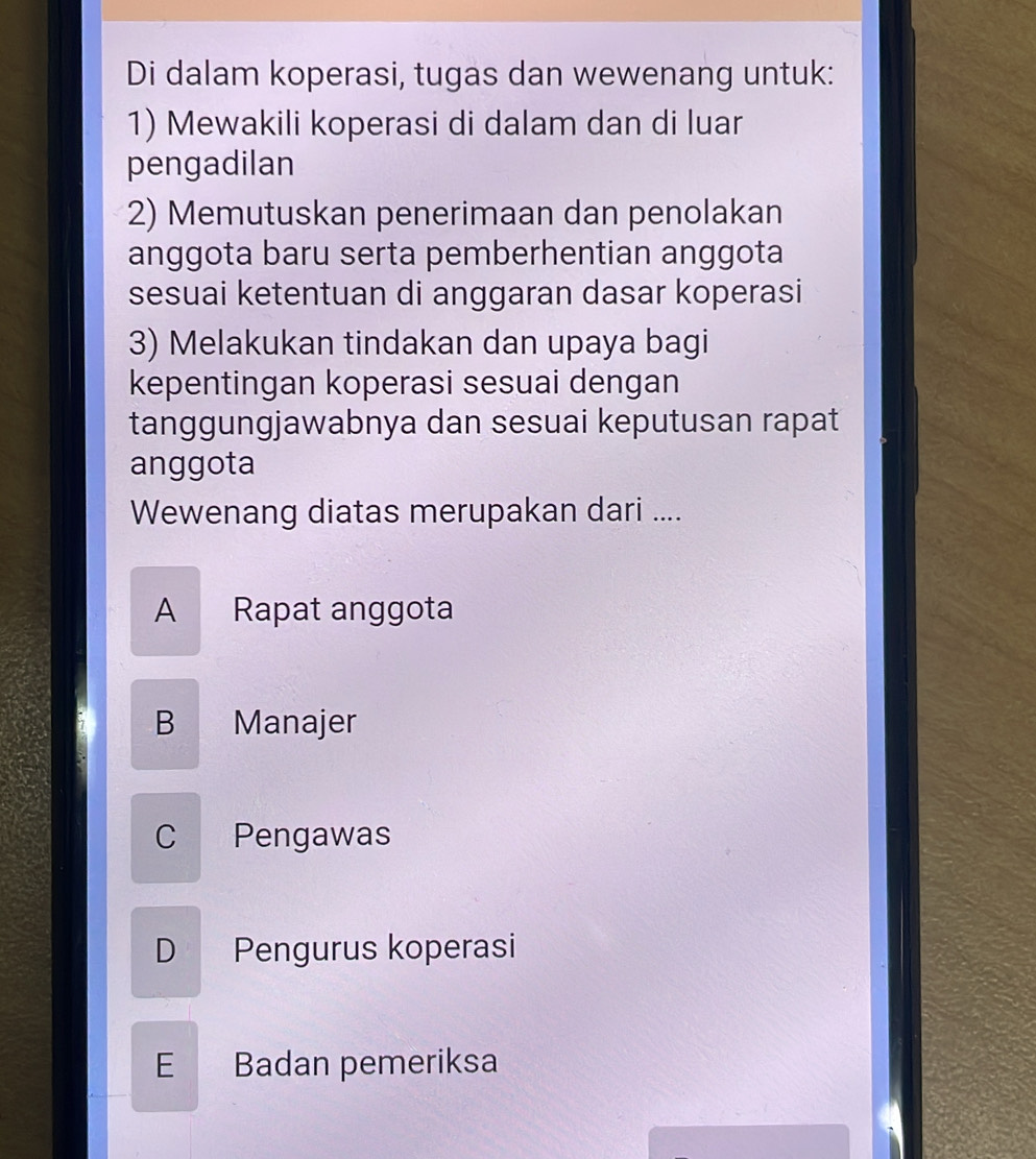 Di dalam koperasi, tugas dan wewenang untuk:
1) Mewakili koperasi di dalam dan di luar
pengadilan
2) Memutuskan penerimaan dan penolakan
anggota baru serta pemberhentian anggota
sesuai ketentuan di anggaran dasar koperasi
3) Melakukan tindakan dan upaya bagi
kepentingan koperasi sesuai dengan
tanggungjawabnya dan sesuai keputusan rapat
anggota
Wewenang diatas merupakan dari ....
A Rapat anggota
B Manajer
C Pengawas
D Pengurus koperasi
E Badan pemeriksa