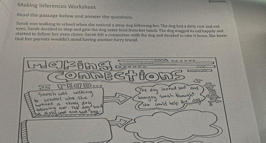 Making Inferences Worksheet 
Read the passage below and answer the questions. 
Sarah was walking to school when she noticed a stray dog following her. The dog had a dirty coat and sad 
eyes. Sarah decided to stop and give the dog some food from her lunch. The dog wagged its tail happily and 
started to follow her even closer Sarah felt a connection with the dog and decided to take it home. She knew 
that her parents wouldn't mind having another furry friend.