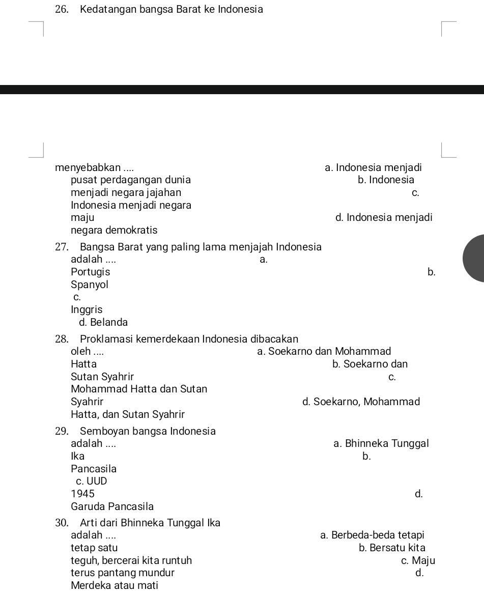 Kedatangan bangsa Barat ke Indonesia
menyebabkan .... a. Indonesia menjadi
pusat perdagangan dunia b. Indonesia
menjadi negara jajahan C.
Indonesia menjadi negara
maju d. Indonesia menjadi
negara demokratis
27. Bangsa Barat yang paling lama menjajah Indonesia
adalah .... a.
Portugis b.
Spanyol
C.
Inggris
d. Belanda
28. Proklamasi kemerdekaan Indonesia dibacakan
oleh .... a. Soekarno dan Mohammad
Hatta b. Soekarno dan
Sutan Syahrir C.
Mohammad Hatta dan Sutan
Syahrir d. Soekarno, Mohammad
Hatta, dan Sutan Syahrir
29. Semboyan bangsa Indonesia
adalah .... a. Bhinneka Tunggal
Ika b.
Pancasila
c. UUD
1945 d.
Garuda Pancasila
30. Arti dari Bhinneka Tunggal Ika
adalah .... a. Berbeda-beda tetapi
tetap satu b. Bersatu kita
teguh, bercerai kita runtuh c. Maju
terus pantang mundur d.
Merdeka atau mati