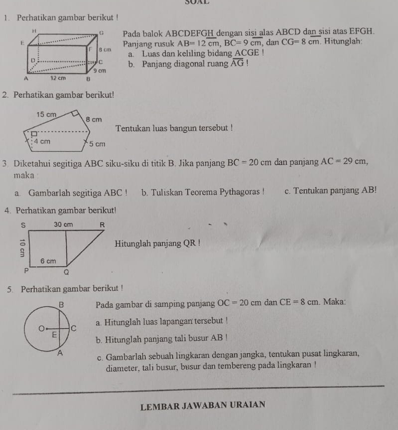 SOAL 
1. Perhatikan gambar berikut ! 
Pada balok ABCDEFGH dengan sisi alas ABCD dan sisi atas EFGH. 
dan CG=8cm Hitunglah: 
Panjang rusuk AB=12overline cm, BC=9cm, 
a. Luas dan keliling bidang ACGE! 
b. Panjang diagonal ruang overline AG
2. Perhatikan gambar berikut! 
Tentukan luas bangun tersebut ! 
3. Diketahui segitiga ABC siku-siku di titik B. Jika panjang BC=20cm dan panjang AC=29cm, 
maka 
a Gambarlah segitiga ABC! b. Tuliskan Teorema Pythagoras ! c. Tentukan panjang AB! 
4. Perhatikan gambar berikut! 
Hitunglah panjang QR! 
5. Perhatikan gambar berikut ! 
Pada gambar di samping panjang OC=20cm dan CE=8cm. Maka: 
a. Hitunglah luas lapangan tersebut ! 
b. Hitunglah panjang tali busur AB! 
c. Gambarlah sebuah lingkaran dengan jangka, tentukan pusat lingkaran, 
diameter, tali busur, busur dan tembereng pada lingkaran ! 
LEMBAR JAWABAN URAIAN