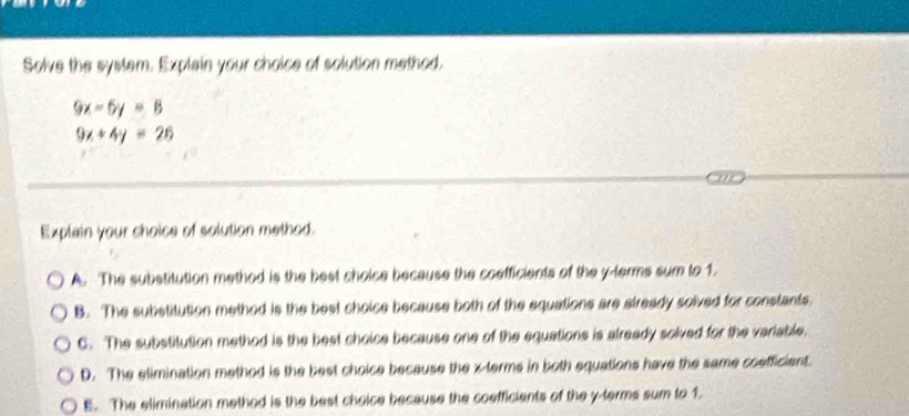 Solve the system. Explain your choice of solution method.
9x-6y=8
9x+4y=26
Explain your shoice of solution method.
A. The substitution method is the best choice because the coefficients of the y -terms sum to 1.
B. The substitution method is the best choice because both of the equations are slready solved for constants.
C. The substitution method is the best choice because one of the equations is already solved for the variable.
D. The elimination method is the best choice because the x -terms in both equations have the same coefficient.
E. The elimination method is the best choice because the coefficients of the y -terms sum to 1.