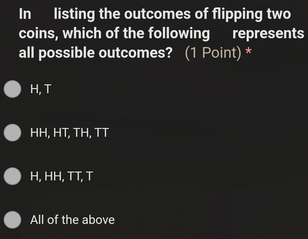 In listing the outcomes of flipping two
coins, which of the following represents
all possible outcomes? (1 Point) *
H, T
HH, HT, TH, TT
H, HH, TT, T
All of the above