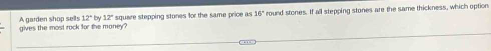 A garden shop sells 12° by 12° square stepping stones for the same price as 16° round stones. If all stepping stones are the same thickness, which option 
gives the most rock for the money?