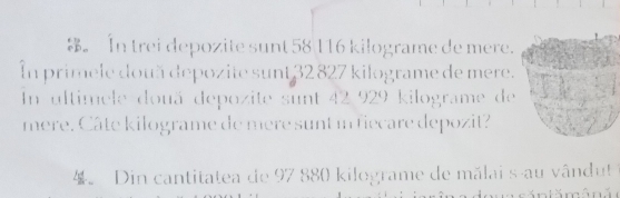 In trei depozite sunt 58 116 kilograme de mere. 
In primele două depozite sunt 32 827 kilograme de mere. 
In ultimele douä depozite sunt 42 929 kilograme de 
mere. Câte kilograme de mere sunt in fiecare depozit? 
4。 Din cantitatea de 97 880 kilograme de mălai s au vândut