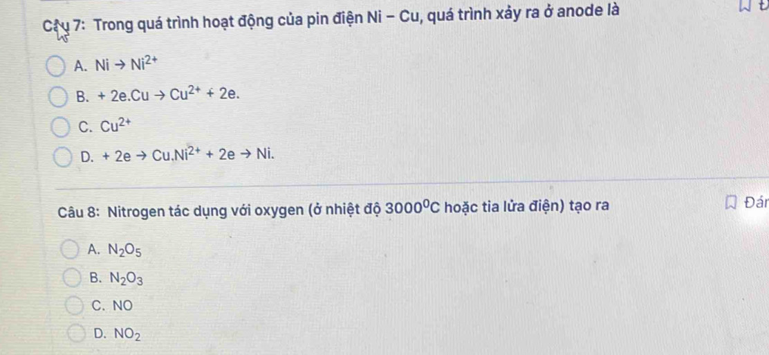 Cậ u 7: Trong quá trình hoạt động của pin điện Ni - Cu, quá trình xảy ra ở anode là
A. Nito Ni^(2+)
B. +2e.Cuto Cu^(2+)+2e.
C. Cu^(2+)
D. +2eto Cu.Ni^(2+)+2eto Ni. 
Câu 8: Nitrogen tác dụng với oxygen (ở nhiệt độ 3000^0C hoặc tia lửa điện) tạo ra
Đán
A. N_2O_5
B. N_2O_3
C. NO
D. NO_2