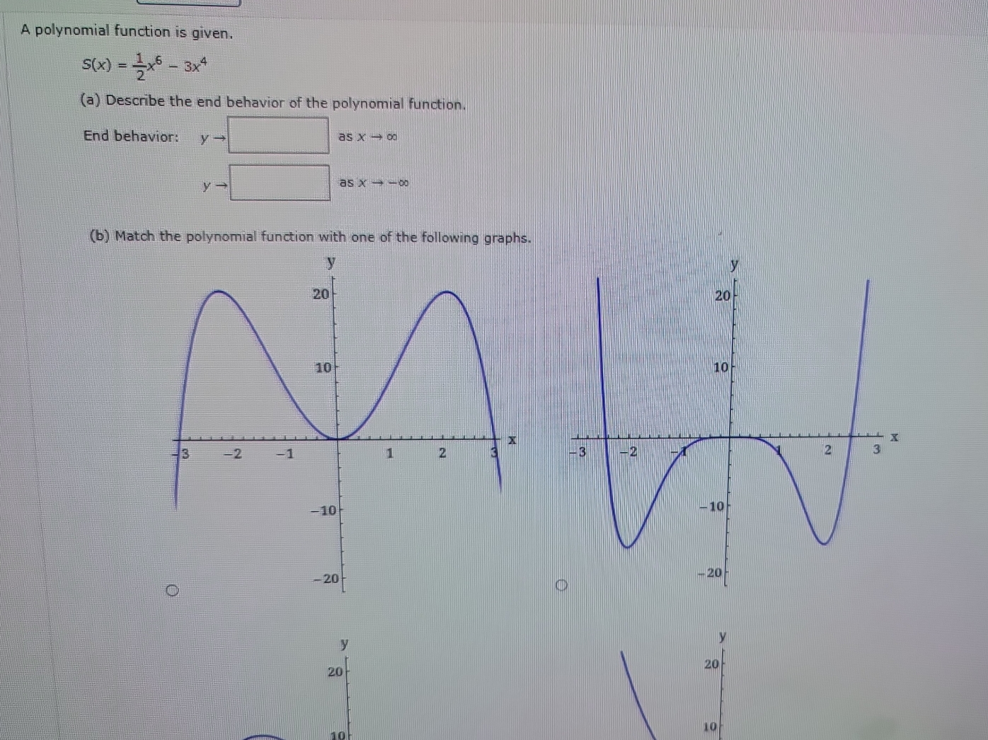 A polynomial function is given.
S(x)= 1/2 x^6-3x^4
(a) Describe the end behavior of the polynomial function. 
End behavior: yto □ frac ^circ  as xto ∈fty
yto
a sxto -∈fty
(b) Match the polynomial function with one of the following graphs.

10