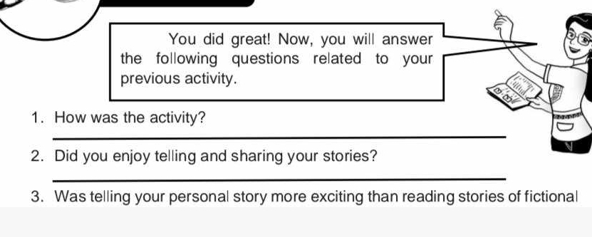 You did great! Now, you will answer 
the following questions related to your 
previous activity. 
a 1 
1. How was the activity? 
_ 
2. Did you enjoy telling and sharing your stories? 
_ 
3. Was telling your personal story more exciting than reading stories of fictional