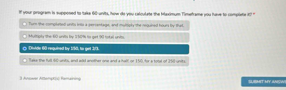 If your program is supposed to take 60 units, how do you calculate the Maximum Timeframe you have to complete it? *
Turn the completed units into a percentage, and multiply the required hours by that.
Multiply the 60 units by 150% to get 90 total units.
Divide 60 required by 150, to get 2/3.
Take the full 60 units, and add another one and a half, or 150, for a total of 250 units.
3 Answer Attempt(s) Remaining
SUBMIT MY ANSWE