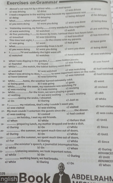 Exercises on Grammar
1- Ahmed's car was hit by a driver who_ at mad speed. d) drives
a) was driving b) drive
2- I read a magazine in the waiting room because my appaintment was c) was driven
a) delay b) delaying
3. What_  when I phoned you? c) being delayed d) be delayed
a) you were doing b) were you doing c) were you done d) being dons
4- Yesterday evening, my family......... a very wonderful film together. d) are watching
a) were watching b) watched c) watch
s- At five yesterday, I to Aswan by train. I arrived there two hours later.
a) travelled b) was travelling c) had travelled d) has travelled
a) was going to the cinema with my parents.
6- This time last night, I _b) went c) had gone d) have gone
7- What_ yesterday from 4 to 6?
a) you were doing b) were you doing
8- TV and suddenly the light went off. c) were you done d) being done
a) watched b) watches c) have watched d) was watching
9- When I was digging in the garden, I some hidden jewels.
a) founded b) found c) was finding
10- While the match, the tablet battery went dead. d) was found
a) watched b) was watched c) was watching d) had watched
11- When I was driving to Alex, I_ __. to some important news on the radio. d) had listened
a) have listened b) was listening c) was listened
12- While. home, the weather turned extremely cold. d) went
a) being gone b) I was going c) goes
13- While _.for the exam, my roommate was watching TV d) revised
a) was revising b) I was revising c) revising
14- While. for the train, we were playing a game
a) waiting b) we were waiting
15= _....seeing the snake, I shouted. c) were waiting d) a&b
a) On b) Ouring c) Just as d) While
16- | _my relatives, that's why I couldn`t meet you. d) had visite
a) was visited b) was visiting c) visited
17- My mum couldn`t entertain the guests since she ...........the dinner. d) was cook
a) was cooking b) cooked c) had cooked
18- _on holiday, I met my old friends. d) Until
a) When b) While c) Before that
19- _preparing lunch, my mother dropped and broke a dish. d) Since
a) During b) On c) While
20- _.. the summer, we spent much time out of doors.
a) Ouring b) On c) While d) Until
21= _.on the summer, we spent much time out of doors.
a) For b) Ouring c) While d) Since
22= _.the minister`s speech, a journalist interrupted him. d) Ouring
a) While b) On c) When
23- _....... Listening sessions, we took important notes. c) Ouring AOVANCE
a) While b) On d) Until
4- _working hours, we had breaks. ADVANCE!
a) While b) Ouring c) On d) When
025
nglish Book ABDELRAHM