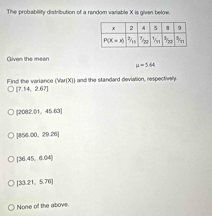 The probability distribution of a random variable X is given below.
Given the mean
mu =5.64
Find the variance (Var(X )) and the standard deviation, respectively.
[7.14,2.67]
[2082.01,45.63]
[856.00,29.26]
[36.45,6.04]
[33.21,5.76]
None of the above.