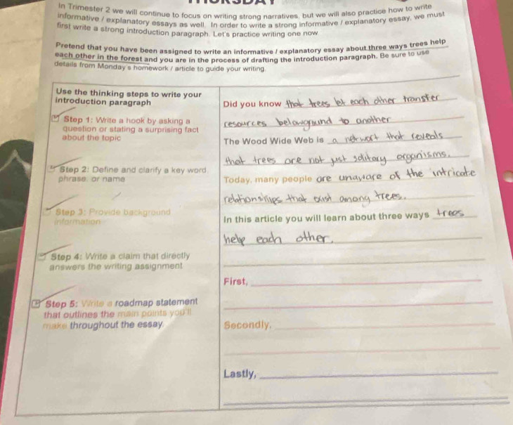 In Trimester 2 we will continue to focus on writing strong narratives, but we will also practice how to write 
informative / explanatory essays as well. In order to write a strong informative / explanatory essay, we must 
first write a strong introduction paragraph. Let's practice writing one now 
Pretend that you have been assigned to write an informative / explanatory essay about three ways trees help 
each other in the forest and you are in the process of drafting the introduction paragraph. Be sure to use 
details from Monday's homework / article to guide your writing. 
_ 
Use the thinking steps to write your 
introduction paragraph Did you know_ 
_ 
Step 1: Write a hook by asking a 
_ 
_ 
question or stating a surprising fact 
about the topic The Wood Wide Web is 
_ 
_ 
* Step 2: Define and clarify a key word. 
phrase: or name Today, many people 
_ 
Step 3: Provide background 
information In this article you will learn about three ways_ 
_ 
Step 4: Write a claim that directly_ 
answers the writing assignment 
First, 
_ 
Step 5: Write s roadmap statement_ 
that outlines the main points you'll 
make throughout the essay. Secondly. 
_ 
_ 
Lastly,_ 
_