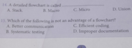 A detailed flowchart is called_
A. Stack. B. Macro C. Micro D. Union
15. Which of the following is not an advantage of a flowchart?
A. Better communication C. Efficient coding
B. Systematic testing D. Improper documentation