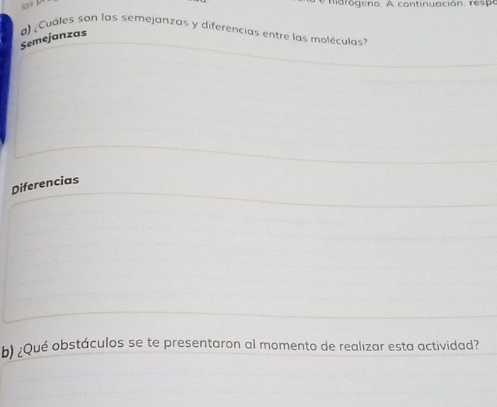 asp 
hidrógeno. A continuación. respo 
Semejanzas a) ¿Cuáles son las semejanzas y diferencias entre las moléculas? 
Diferencias 
b) ¿Qué obstáculos se te presentaron al momento de realizar esta actividad?