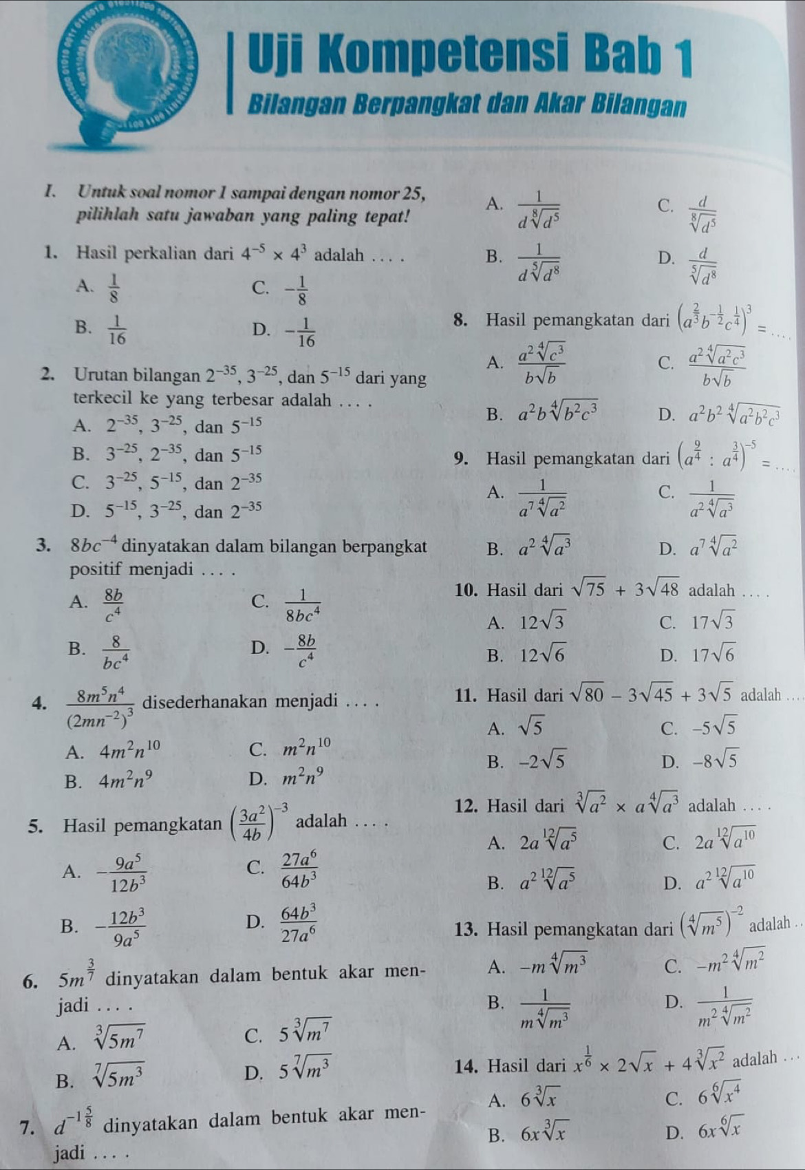 Uji Kompetensi Bab 1
Bilangan Berpangkat dan Akar Bilangan
I. Untuk soal nomor 1 sampai dengan nomor 25, A.  1/dsqrt[8](d^5) 
pilihlah satu jawaban yang paling tepat!
C.  d/sqrt[8](d^5) 
1. Hasil perkalian dari 4^(-5)* 4^3 adalah . . . . B.  1/dsqrt[5](d^8)  D.  d/sqrt[5](d^8) 
A.  1/8  C. - 1/8 
B.  1/16  - 1/16 
D.
8. Hasil pemangkatan dari (a^(frac 2)3b^(-frac 1)2c^(frac 1)4)^3= _
A.  a^2sqrt[4](c^3)/bsqrt(b)   a^2sqrt[4](a^2c^3)/bsqrt(b) 
C.
2. Urutan bilangan 2^(-35),3^(-25) , dan 5^(-15) dari yang
terkecil ke yang terbesar adalah . . . .
A. 2^(-35),3^(-25) ,dan 5^(-15)
B. a^2bsqrt[4](b^2c^3) D. a^2b^2sqrt[4](a^2b^2c^3)
B. 3^(-25),2^(-35) , dan 5^(-15) 9. Hasil pemangkatan dari (a^(frac 9)4:a^(frac 3)4)^-5= _
C. 3^(-25),5^(-15) , dan 2^(-35) C.  1/a^2sqrt[4](a^3) 
A.  1/a^7sqrt[4](a^2) 
D. 5^(-15),3^(-25) , dan 2^(-35)
3. 8bc^(-4) dinyatakan dalam bilangan berpangkat B. a^2sqrt[4](a^3) D. a^7sqrt[4](a^2)
positif menjadi . . . .
10. Hasil dari sqrt(75)+3sqrt(48) adalah ._
C.
A.  8b/c^4   1/8bc^4 
A. 12sqrt(3) C. 17sqrt(3)
D.
B.  8/bc^4  - 8b/c^4  B. 12sqrt(6) D. 17sqrt(6)
4. frac 8m^5n^4(2mn^(-2))^3 disederhanakan menjadi . . . . 11. Hasil dari sqrt(80)-3sqrt(45)+3sqrt(5) adalah_
A. sqrt(5) C. -5sqrt(5)
A. 4m^2n^(10) C. m^2n^(10)
B. -2sqrt(5) D. -8sqrt(5)
B. 4m^2n^9 D. m^2n^9
12. Hasil dari sqrt[3](a^2)* asqrt[4](a^3) adalah . . . .
5. Hasil pemangkatan ( 3a^2/4b )^-3 adalah . . . .
A. 2asqrt[12](a^5) C. 2asqrt[12](a^(10))
C.
A. - 9a^5/12b^3   27a^6/64b^3 
B. a^2sqrt[12](a^5) D. a^2sqrt[12](a^(10))
D.
B. - 12b^3/9a^5   64b^3/27a^6  13. Hasil pemangkatan dari (sqrt[4](m^5))^-2 adalah . .
6. 5m^(frac 3)7 dinyatakan dalam bentuk akar men- A. -msqrt[4](m^3) C. -m^2sqrt[4](m^2)
jadi . .. .
B.  1/msqrt[4](m^3)   1/m^2sqrt[4](m^2) 
D.
A. sqrt[3](5m^7) C. 5sqrt[3](m^7)
B. sqrt[7](5m^3)
D. 5sqrt[7](m^3)
14. Hasil dari x^(frac 1)6* 2sqrt(x)+4sqrt[3](x^2) adalah . . .
7. d^(-1frac 5)8 dinyatakan dalam bentuk akar men- A. 6sqrt[3](x)
C. 6sqrt[6](x^4)
B. 6xsqrt[3](x) D. 6xsqrt[6](x)
jadi . . . .