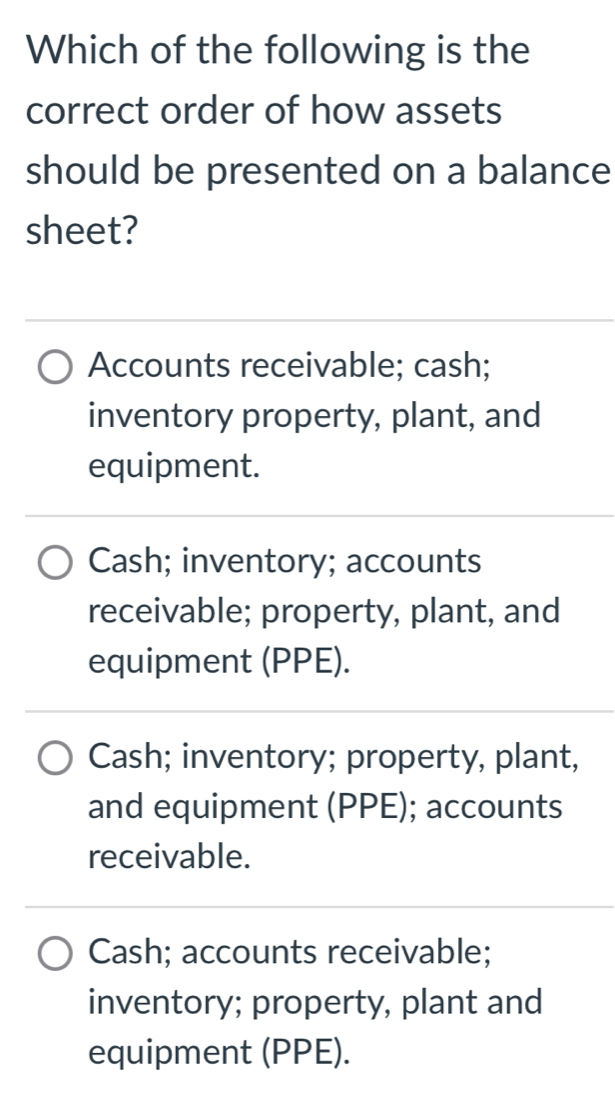 Which of the following is the
correct order of how assets
should be presented on a balance
sheet?
Accounts receivable; cash;
inventory property, plant, and
equipment.
Cash; inventory; accounts
receivable; property, plant, and
equipment (PPE).
Cash; inventory; property, plant,
and equipment (PPE); accounts
receivable.
Cash; accounts receivable;
inventory; property, plant and
equipment (PPE).