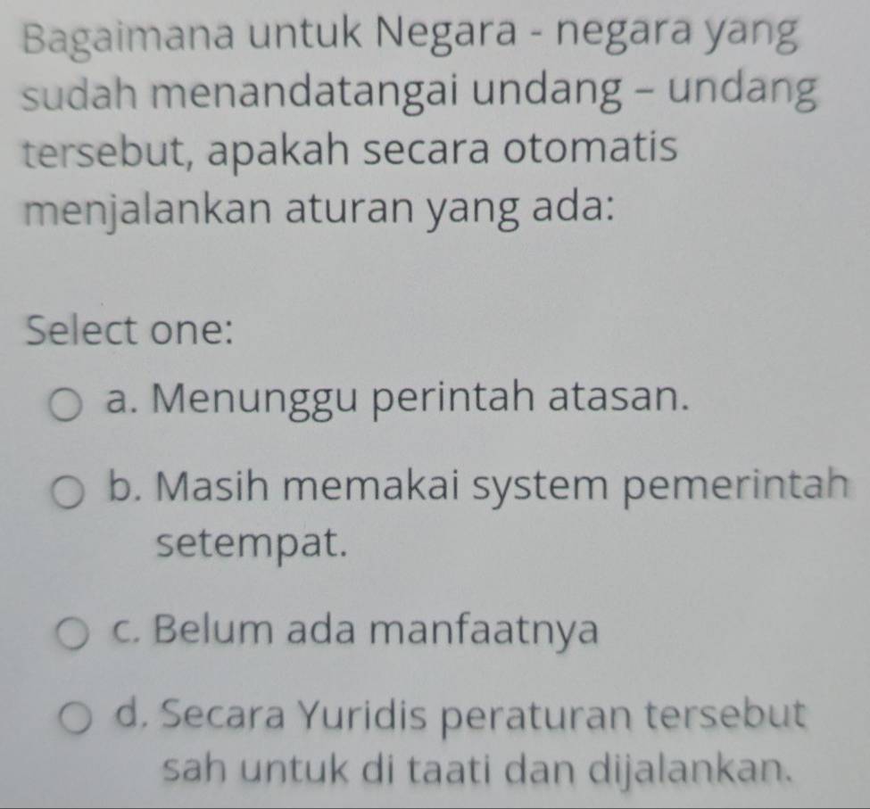 Bagaimana untuk Negara - negara yang
sudah menandatangai undang - undang
tersebut, apakah secara otomatis
menjalankan aturan yang ada:
Select one:
a. Menunggu perintah atasan.
b. Masih memakai system pemerintah
setempat.
c. Belum ada manfaatnya
d. Secara Yuridis peraturan tersebut
sah untuk di taati dan dijalankan.