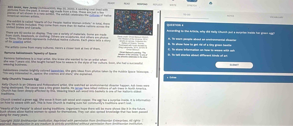 READY READ RESPOND REFLECT WRITE STRETCH
RED BANK, New Jersey (Achieve3000, May 20, 2020). A wedding coat lined with
pictures from the past. A woven egg made from a tree. These are just a few TD-DO
American women artists pieces of art shown in a new exhibit. The exhibit celebrates the cultures of Native NOTES VOCASULARY
The exhibit is called "Hearts of Our People: Native Women Artists." In total, there
are 115 artists included. They come from more than 50 Native nations across the QUESTION 4
United States and Canada. According to the Article, why did Kelly Church put a surprise inside her green egg?
There are 82 works on display. They use a variety of materials. Some are made
from cloth, beadwork, or clothing. Others are sculptures. And others are photos Photo ardt: Christ Belcourt (Michi') A. To warn people about an environmental disaster
of its creative artist. or films. The exhibit represents individual Native cultures. Each piece tells a story The Wsdom of the Unverse, 2014. acrylic on canves, Collection Av  Gallery of Ontario, Toronto: B. To show how to get rid of a tiny green beetle
Burchased with fnds donased t
The artists come from many cultures. Here's a closer look at two of them. Oreg Latremoite, 2014, 2015/8, c Chriati Belcour's painting, "The Chrisi Beloourt C. To store information on how to weave with ash
Ramona Sakiestewa's Tapestry of Space the artworka celebrated in the show Wadom of the Universe," s one of D. To tell stories about different kinds of art
Ramona Sakiestewa is a Hopi artist. She knew she wanted to be an artist when
she was 7 years old. She taught herself how to weave in the style of her culture. Soon, she had a successful
weaving business. SUBMIT
Sakiestewa creates brightly colored tapestries. She gets ideas from photos taken by the Hubble Space Telescope. .
"I'm very interested in...space: the cosmos and stars," she explained.  Extras
Kelly Church's Treasure Egg
Kelly Church is an Ottawa and Pottawatomi artist. She watched an environmental disaster happen. Ash trees were
being destroyed. The cause was a tiny green beetle. Its larvae have killed millions of ash trees in North America.
Church has been deeply affected by this. Weaving black ash wood into baskets is one of her Nation's oldest
traditions.
Church created a green egg. She wove it from ash wood and copper. The egg has a surprise inside. It is information
on how to weave with ash. This is how Church is making sure her community's traditions aren't lost.
"Hearts of Our People" is about saving traditions. Organizers hope there will be more shows like it in the future.
Such shows allow Native women to speak for themselves. They can also spread knowledge that has been passed
along for many years.
Copyright 2020 Smithsonian Institution. Reprinted with permission from Smithsonian Enterprises. All rights 
eserved. Reproduction in any medium is strictly prohibited without permission from Smithsonian Institution.