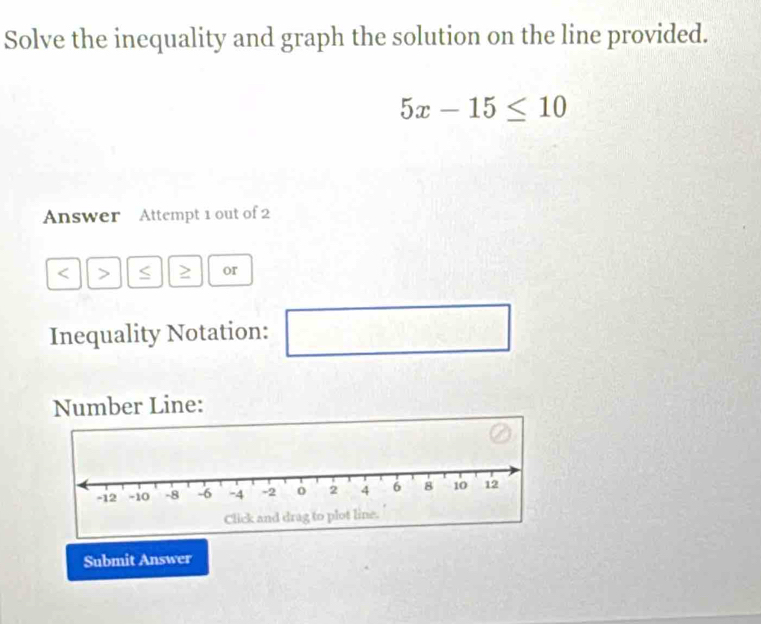 Solve the inequality and graph the solution on the line provided.
5x-15≤ 10
Answer Attempt 1 out of 2 
< > ≥ or 
Inequality Notation: 
□ 
Number Line: 
Submit Answer