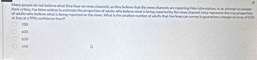 Many people do not believe what they hear on news channels, as they believe that the news channels are reporting false information. In an attempt to answer
their critics, Fox News wishes to estimate the proportion of adults who believe what is being reported by the news channel. Let p represent the true proportion
of adults who believe what is being reported on the news. What is the smallest number of adults that Fox News can survey to guarantee a margin of error of 0.05
or less at a 99% confidence level?
700
600
650
550