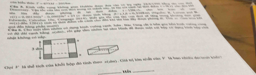 cùa biểu thức r=673lambda t-2019m
Cầu 5. Kinh viễn vọng không gian Hubble được dựa vào vũ trụ ngày 20 tong bằng tm con tai
n=(R* )
Discovery. Vận lóc của tàu con thời trong sử mệnh này, iừ le est cánh tại thời diện chō bèi hám số sa đ i n k 
tên hìa dấy được phóng dì tại thời diễm t=126(s), * 3048m) (Nguồn: B. Larson and B.
v(t)=0.001302t^3-0.09020t^3+23 v được tính bằng f n!s, tn=0,3
ards , C l eu l us 1 e e g ae2014) C Biết gia tốc của tàu con thoi sẽ tăng trong khoảng thờn gian 
m(3) đến 126 (3) tính từ thời điểm cất cảnh cho dến khi tên lừa đây được phòng di, Tìm s Gam tron kết 
quả đến hàng phần mười) 
Câu # Cho mội tàm nhóm có dạng hinh vưộng cạnh, 25m , Độc, Tùng cát ở bốn gọc bôn hình vuờng cũng 
có độ đài cạnh bằng X (d), rôi gặp tầm nhôm lại như Hình để được một cải hộp có dạng hình hợp chữ 
_ 
Gọi V là thể tích của khối hộp đó tính theo x (đm). Giá trị lớn nhất cùa V là bao nhiêu decimét khỏi 
_Hột