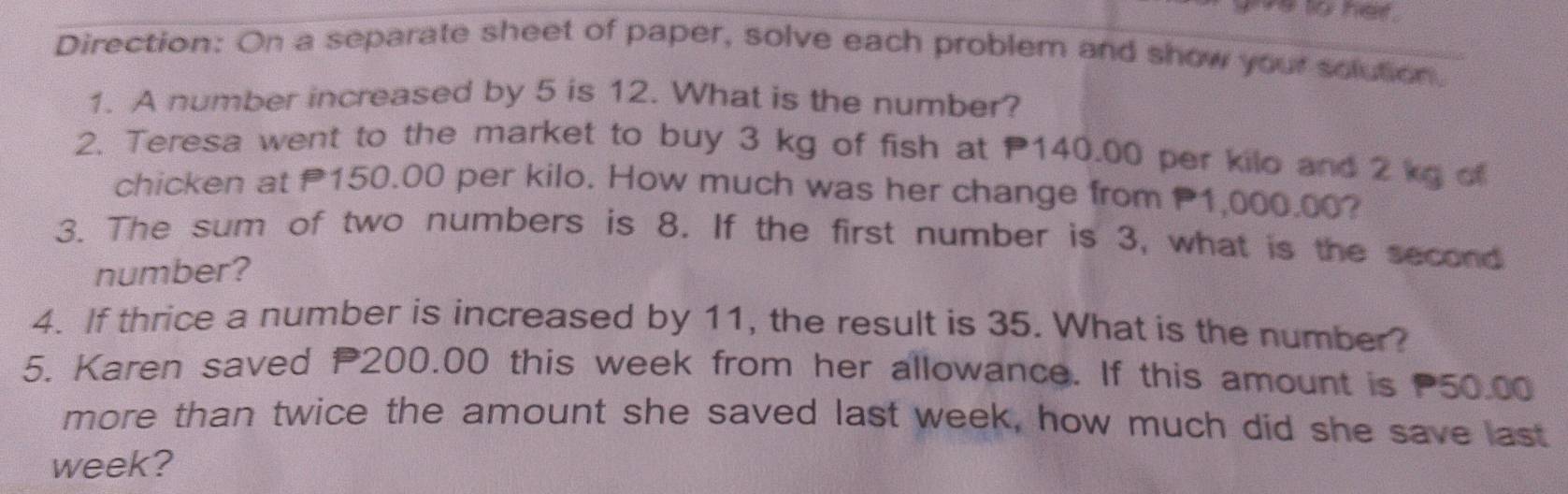 to her 
Direction: On a separate sheet of paper, solve each problem and show your solution. 
1. A number increased by 5 is 12. What is the number? 
2. Teresa went to the market to buy 3 kg of fish at 140.00 per kilo and 2 kg of 
chicken at 150.00 per kilo. How much was her change from 1,000.00? 
3. The sum of two numbers is 8. If the first number is 3, what is the second 
number? 
4. If thrice a number is increased by 11, the result is 35. What is the number? 
5. Karen saved P200.00 this week from her allowance. If this amount is 50.00
more than twice the amount she saved last week, how much did she save last
week?