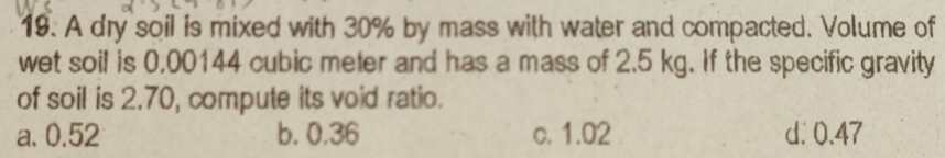 A dry soil is mixed with 30% by mass with water and compacted. Volume of
wet soil is 0,00144 cubic meter and has a mass of 2.5 kg. If the specific gravity
of soil is 2.70, compute its void ratio.
a. 0.52 b. 0.36 c. 1.02 d. 0.47