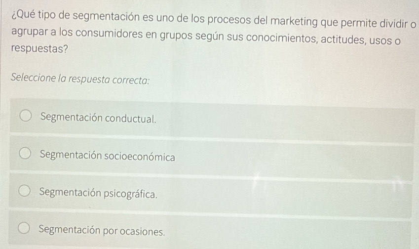 ¿Qué tipo de segmentación es uno de los procesos del marketing que permite dividir o
agrupar a los consumidores en grupos según sus conocimientos, actitudes, usos o
respuestas?
Seleccione la respuesta correcta:
Segmentación conductual.
Segmentación socioeconómica
Segmentación psicográfica.
Segmentación por ocasiones.