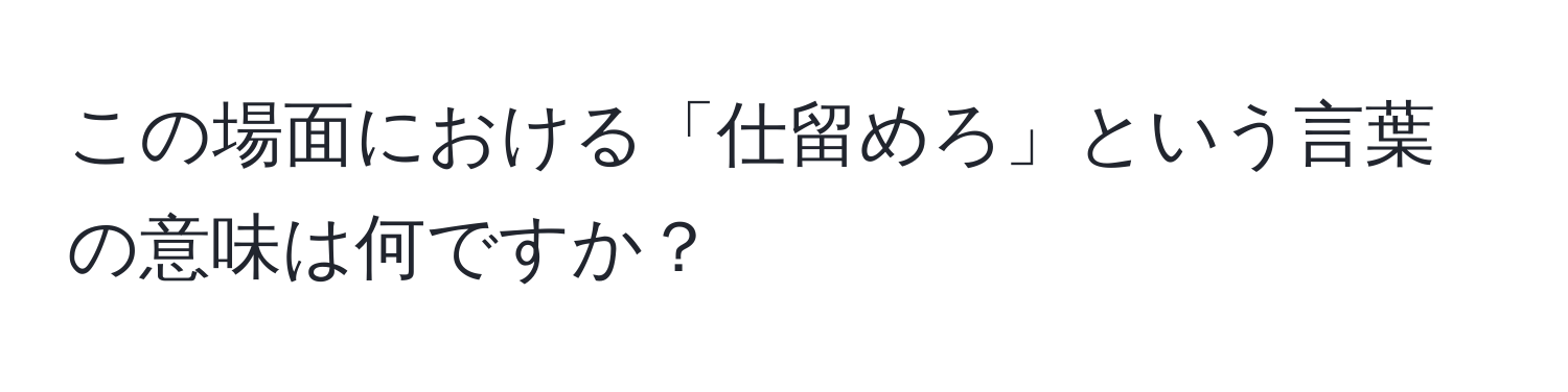 この場面における「仕留めろ」という言葉の意味は何ですか？