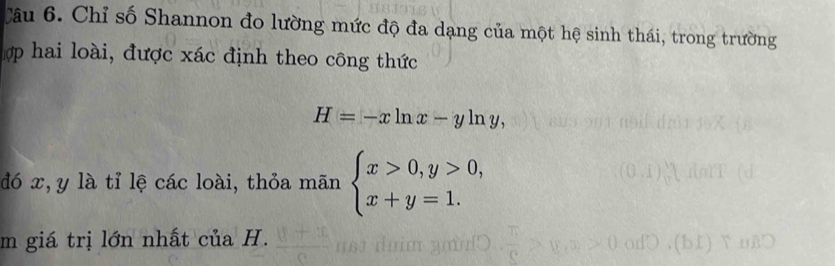 Chỉ số Shannon đo lường mức độ đa dạng của một hệ sinh thái, trong trường
hợp hai loài, được xác định theo công thức
H=-xln x-yln y, 
đó x, y là tỉ lệ các loài, thỏa mãn beginarrayl x>0,y>0, x+y=1.endarray.
m giá trị lớn nhất của H.