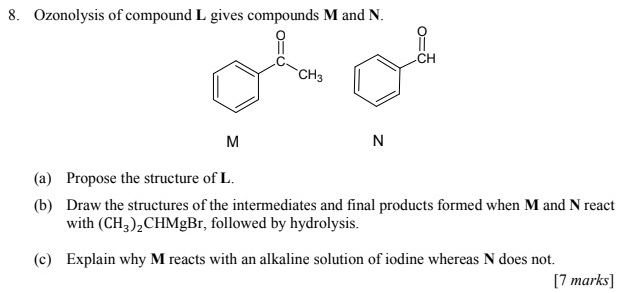 Ozonolysis of compound L gives compounds M and N.
M
N
(a) Propose the structure of L.
(b) Draw the structures of the intermediates and final products formed when M and N react
with (CH_3)_2 CHMgBr , followed by hydrolysis.
(c) Explain why M reacts with an alkaline solution of iodine whereas N does not.
[7 marks]