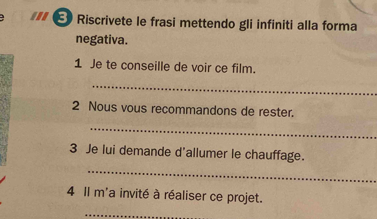 a E Riscrivete le frasi mettendo gli infiniti alla forma 
negativa. 
1 Je te conseille de voir ce film. 
_ 
2 Nous vous recommandons de rester. 
_ 
3 Je lui demande d'allumer le chauffage. 
_ 
4 Il m'a invité à réaliser ce projet. 
_