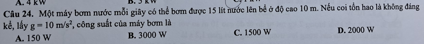 4 kW B. 5 k W
Câu 24. Một máy bơm nước mỗi giây có thể bơm được 15 lít nước lên bề ở độ cao 10 m. Nếu coi tồn hao là không đáng
kể, lấy g=10m/s^2 , công suất của máy bơm là
A. 150 W B. 3000 W C. 1500 W
D. 2000 W