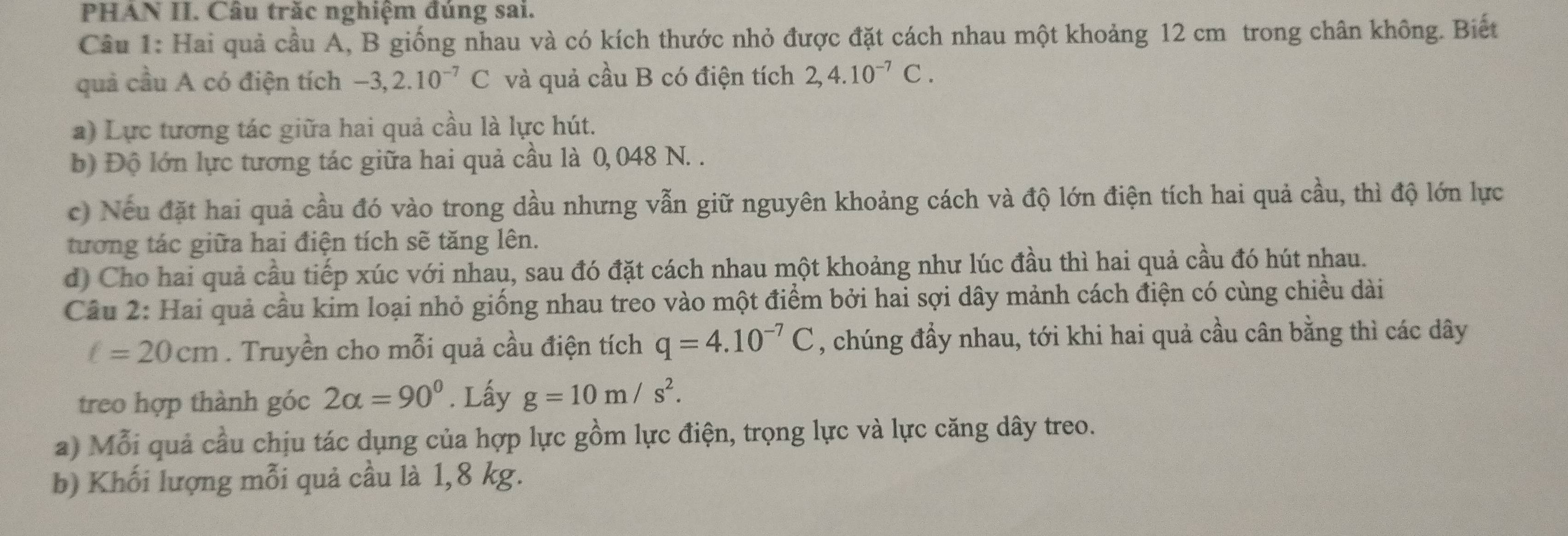 PHÁN II. Câu trăc nghiệm đúng sai. 
Câu 1: Hai quả cầu A, B giống nhau và có kích thước nhỏ được đặt cách nhau một khoảng 12 cm trong chân không. Biết 
quả cầu A có điện tích -3,2.10^(-7)C và quả cầu B có điện tích 2,4.10^(-7)C. 
a) Lực tương tác giữa hai quả cầu là lực hút. 
b) Độ lớn lực tương tác giữa hai quả cầu là 0,048 N. . 
c) Nếu đặt hai quả cầu đó vào trong dầu nhưng vẫn giữ nguyên khoảng cách và độ lớn điện tích hai quả cầu, thì độ lớn lực 
tương tác giữa hai điện tích sẽ tăng lên. 
d) Cho hai quả cầu tiếp xúc với nhau, sau đó đặt cách nhau một khoảng như lúc đầu thì hai quả cầu đó hút nhau. 
Câu 2: Hai quả cầu kim loại nhỏ giống nhau treo vào một điểm bởi hai sợi dây mảnh cách điện có cùng chiều dài
ell =20cm. Truyền cho mỗi quả cầu điện tích q=4.10^(-7)C , chúng đầy nhau, tới khi hai quả cầu cân bằng thì các dây 
treo hợp thành góc 2alpha =90°. Lấy g=10m/s^2. 
a) Mỗi quả cầu chịu tác dụng của hợp lực gồm lực điện, trọng lực và lực căng dây treo. 
b) Khối lượng mỗi quả cầu là 1,8 kg.