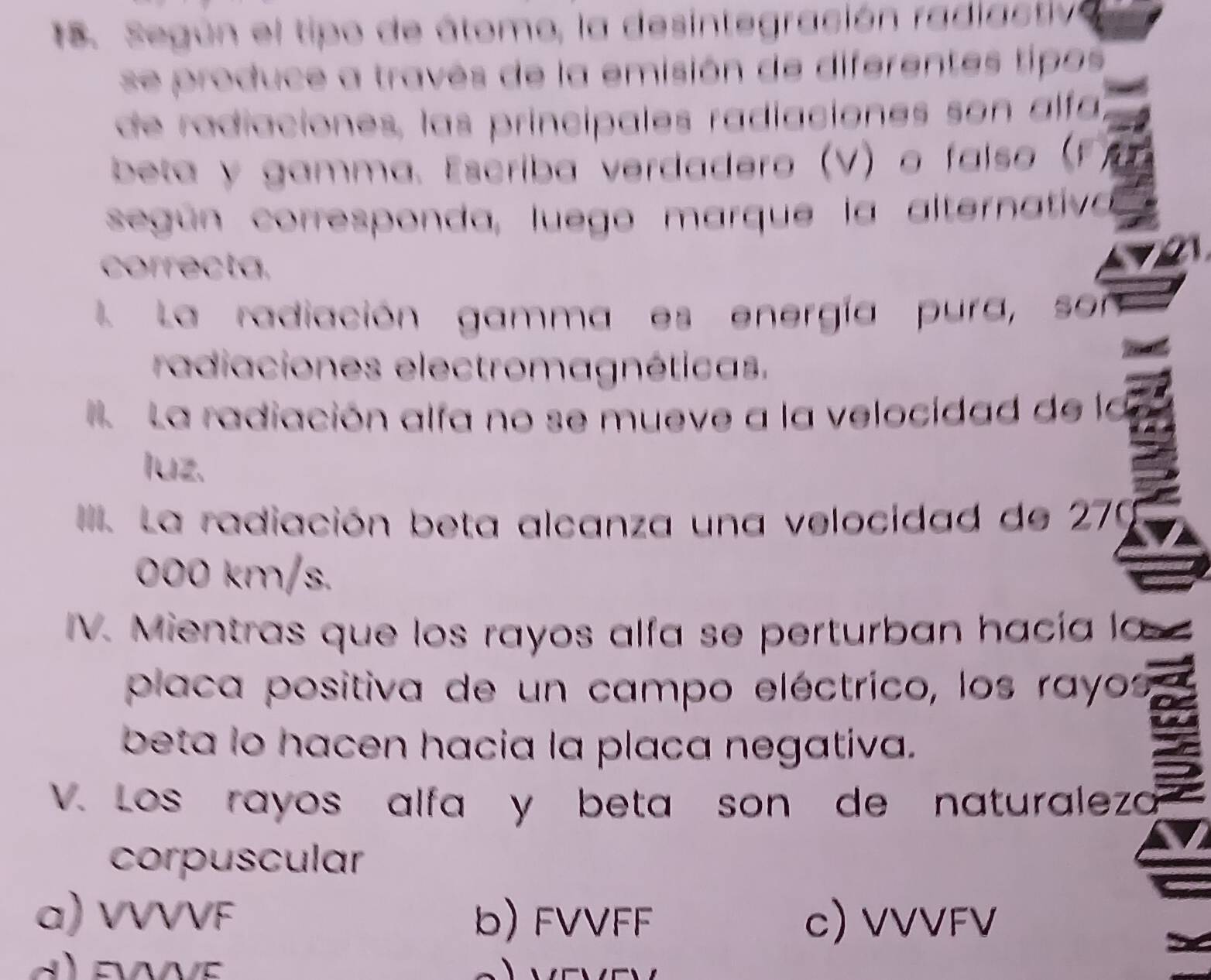 Según el tipo de á tomo, la desintegración ra i ctiv
se produce a través de la emisión de diferentes tipos
de radiaciones, las principales radiaciones son alfa
beta y gamma. Escriba verdadero (V) o faíso (.
según corresponda, luego marque la alternativa
correcta,
L La radiación gamma es energía pura, son
radiaciones electromagnéticas.
La radiación alfa no se mueve a la velocidad de la
luz.
III. La radiación beta alcanza una velocidad de 279
000 km/s.
IV. Mientras que los rayos alfa se perturban hacía la
placa positiva de un campo eléctrico, los rayos
beta lo hacen hacia la placa negativa.
V. Los rayos alfa y beta son de naturalezo
corpuscular
a) VVVVF b) FVVFF c) VVVFV