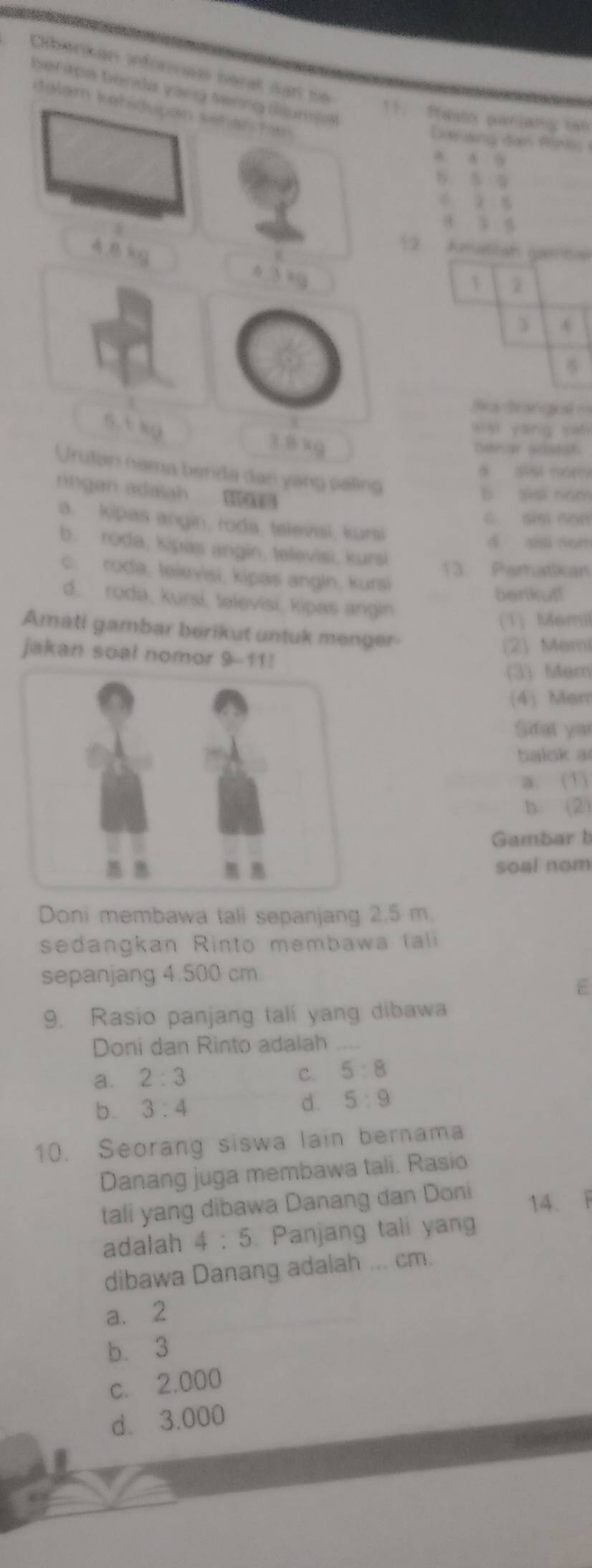 Cliberkan inforas berat can ne
berapa benda yang senng diumse
dalam kehidupan séhán tam 
11. Pasto caniany ih
Deang đan Ripas 
a 8 9
S 5 9
2 s
3 5
B lug
5 Amasian gartan
4.3kg
3 A

o Brangué =
ssi an s
3. 8 xg
Dnor aan
Urutan nama benda dan yang paling
9 sīsi nom
nn an adala 
b ssi nom
C sn son
a. kipas angin, roda, tslevisi, kursi
d xiai nun
b. roda, kipas angin, televisi, kursi
13. Pamatikan
c. roda, felevisi, kipas angin, kursi
berikut!
d. rodə, kursi, təlevisi, kipas angin
(1) Memil
Amati gambar berikut untuk menger
jakan soal nomor 9-11!
(2) Memi
(3) Mem
(4) Mem
Sifat yar
balok a
a. (1)
b. (2)
Gambart
soal nom
Doni membawa tali sepanjang 2.5 m.
sedangkan Rinto membawa tali
sepanjang 4.500 cm.
E
9. Rasio panjang tali yang dibawa
Doni dan Rinto adalah_
a. 2:3
C. 5:8
b. 3:4
d. 5:9
10. Seorang siswa lain bernama
Danang juga membawa tali. Rasio
tali yang dibawa Danang dan Doni
14. F
adalah 4:5. Panjang tali yang
dibawa Danang adalah ... cm.
a. 2
b. 3
c. 2.000
d. 3.000