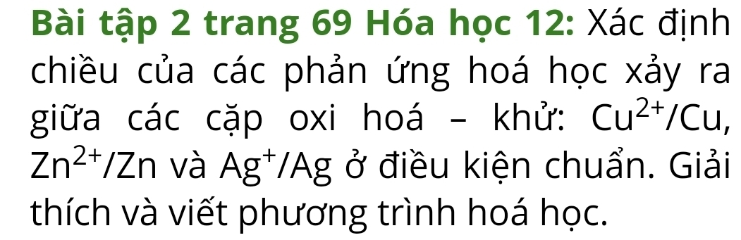 Bài tập 2 trang 69 Hóa học 12: Xác định 
chiều của các phản ứng hoá học xảy ra 
giữa các cặp oxi hoá - khử: Cu^(2+)/Cu,
Zn^(2+)/Zn và Ag^+/Ag ở điều kiện chuẩn. Giải 
thích và viết phương trình hoá học.