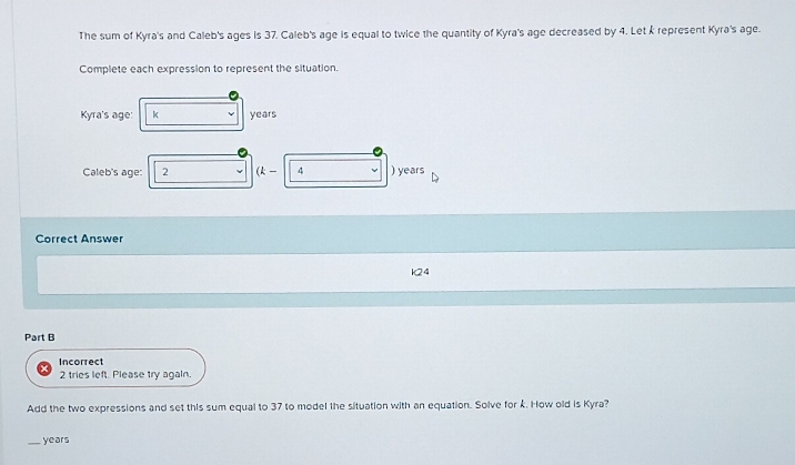 The sum of Kyra's and Caleb's ages is 37. Caleb's age is equal to twice the quantity of Kyra's age decreased by 4. Let k represent Kyra's age. 
Complete each expression to represent the situation. 
Kyra's age: k years
Caleb's age: 2 (k- 4 ) years
Correct Answer
24
Part B 
Incorrect 
2 tries left. Please try again. 
Add the two expressions and set this sum equal to 37 to model the situation with an equation. Solve for k. How old is Kyra? 
_ years