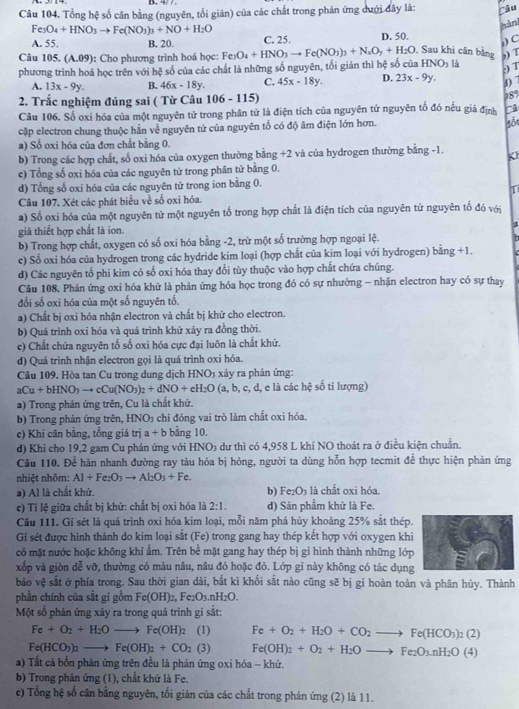 Tổng hệ số cân bằng (nguyên, tối giản) của các chất trong phản ứng dưới đây là:
Câu
Fe_3O_4+HNO_3to Fe(NO_3)_3+NO+H_2O
hànl
D. 50.
A. 55. B. 20. C. 25. ,) C
Câu 105. (A.09): Cho phương trình hoá học: Fe_3O_4+HNO_3to Fe(NO_3)_3+N_xO_y+H_2O. Sau khi cân bằng ,) T
phương trình hoá học trên với hệ số của các chất là những số nguyên, tối giản thì hệ số của HNO₃ là
:) T
D. 23x-9y.
A. 13x-9y. B. 46x-18y.
C. 45x-18y. d)7
2. Trắc nghiệm đúng sai ( Từ Câu 106-115)
28°
Câu 106. Số oxi hóa của một nguyên tử trong phân tử là điện tích của nguyên tử nguyên tố đó nếu giả định Câ
cặp electron chung thuộc hằn về nguyên tử của nguyên tố có độ âm điện lớn hơn.
lốt
a) Số oxi hóa của đơn chất bằng 0.
b) Trong các hợp chất, số oxi hóa của oxygen thường bằng +2 và của hydrogen thường bằng -1.
Kh
c) Tổng số oxi hóa của các nguyên tử trong phân tử bằng 0.
d) Tổng số oxi hóa của các nguyên tử trong ion bằng 0.
Ti
Câu 107. Xét các phát biểu về số oxi hóa.
· bigcirc
a) Số oxi hóa của một nguyên tử một nguyên tố trong hợp chất là điện tích của nguyên tử nguyên tố đó vị
giả thiết hợp chất là ion.
3
b) Trong hợp chất, oxygen có số oxi hóa bằng -2, trừ một số trường hợp ngoại lệ.
c) Số oxi hóa của hydrogen trong các hydride kim loại (hợp chất của kim loại với hydrogen) bà ing+1.
d) Các nguyên tố phi kim có số oxi hóa thay đổi tùy thuộc vào hợp chất chứa chúng.
Câu 108. Phản ứng oxi hóa khử là phản ứng hóa học trong đó có sự nhường - nhận electron hay có sự thay
đổi số oxi hóa của một số nguyên tố.
a) Chất bị oxi hóa nhận electron và chất bị khử cho electron.
b) Quá trình oxi hóa và quá trình khử xảy ra đồng thời.
c) Chất chứa nguyên tố số oxi hóa cực đại luôn là chất khử.
d) Quá trình nhận electron gọi là quá trình oxi hóa.
Câu 109. Hòa tan Cu trong dung dịch HNO3 xảy ra phản ứng:
aCu+bHNO_3to cCu(NO_3)_2+dNO+eH_2O(a,b,c,d, , e là các hệ số tỉ lượng)
a) Trong phản ứng trên, Cu là chất khử.
b) Trong phản ứng trên, HNO_3 chỉ đóng vai trò làm chất oxi hóa.
c) Khi cân bằng, tổng giá trị a+b bằng 10.
d) Khi cho 19,2 gam Cu phản ứng với HNO_3 dư thì có 4,958 L khí NO thoát ra ở điều kiện chuẩn.
Câu 110. Để hàn nhanh đường ray tàu hỏa bị hỏng, người ta dùng hỗn hợp tecmit để thực hiện phản ứng
nhiệt nhôm: Al+Fe_2O_3to Al_2O_3+Fe.
a) Al là chất khử. b) Fe_2O_3 là chất oxi hóa.
c) Tỉ lệ giữa chất bị khử: chất bị oxi hóa là 2:1. d) Sản phẩm khử là Fe.
Câu 111. Gi sét là quá trình oxi hóa kim loại, mỗi năm phá hủy khoảng 25% sắt thép.
Gi sét được hình thành do kim loại sắt (Fe) trong gang hay thép kết hợp với oxygen khi
có mặt nước hoặc không khí ẩm. Trên bề mặt gang hay thép bị gi hình thành những lớp
xốp và giòn dễ vỡ, thường có màu nâu, nâu đỏ hoặc đỏ. Lớp gỉ này không có tác dụng
bảo vệ sắt ở phía trong. Sau thời gian dài, bất kì khối sắt nào cũng sẽ bị gỉ hoàn toàn và phân hủy. Thành
phần chính của sắt gi gồm Fe(OH)_2 2, Fe2O₃.nH2O.
Một số phản ứng xảy ra trong quá trình gi sắt:
Fe+O_2+H_2Oto Fe(OH)_2 (1) Fe+O_2+H_2O+CO_2to Fe(HCO_3)_2(2)
Fe(HCO_3)_2to Fe(OH)_2+CO_2(3) Fe(OH)_2+O_2+H_2Oto Fe_2O_3.nH_2O(4)
a) Tất cả bốn phản ứng trên đều là phản ứng oxi hóa - khử.
b) Trong phản ứng (1), chất khử là Fe.
c) Tổng hệ số cân bằng nguyên, tối giản của các chất trong phản ứng (2) là 11.